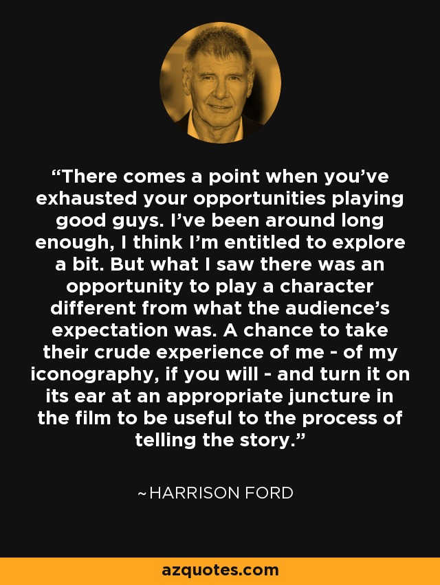 There comes a point when you've exhausted your opportunities playing good guys. I've been around long enough, I think I'm entitled to explore a bit. But what I saw there was an opportunity to play a character different from what the audience's expectation was. A chance to take their crude experience of me - of my iconography, if you will - and turn it on its ear at an appropriate juncture in the film to be useful to the process of telling the story. - Harrison Ford