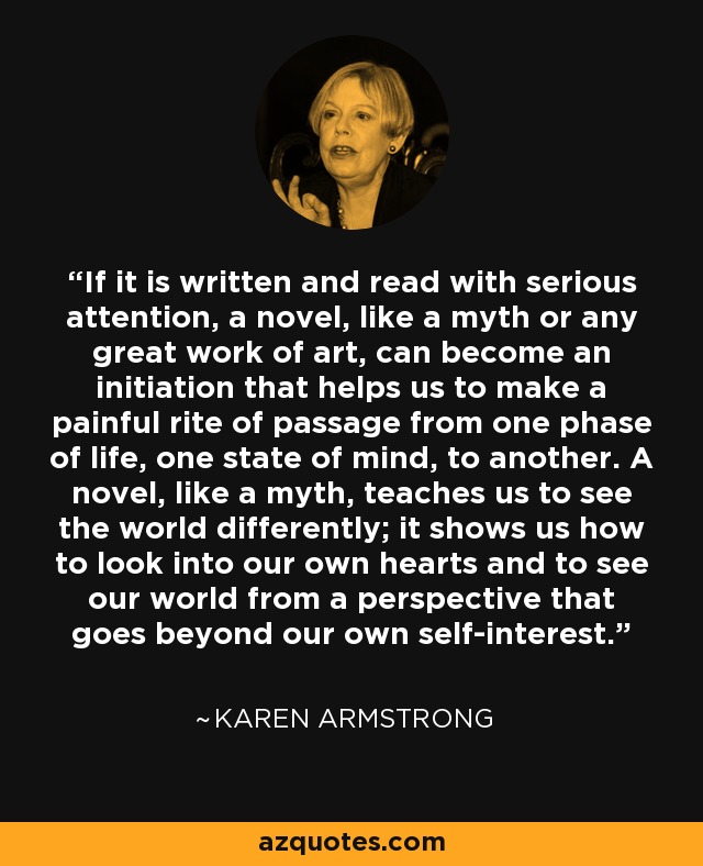 If it is written and read with serious attention, a novel, like a myth or any great work of art, can become an initiation that helps us to make a painful rite of passage from one phase of life, one state of mind, to another. A novel, like a myth, teaches us to see the world differently; it shows us how to look into our own hearts and to see our world from a perspective that goes beyond our own self-interest. - Karen Armstrong