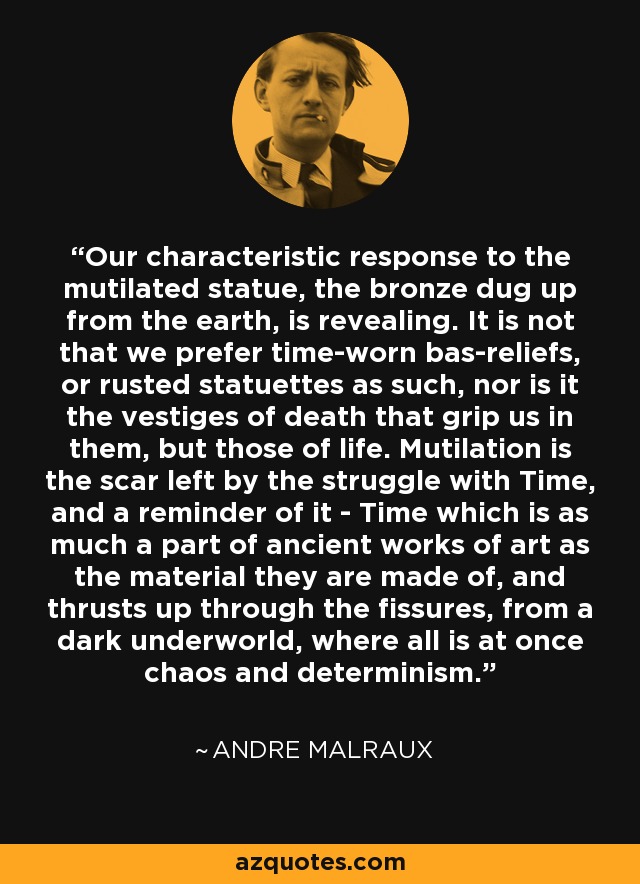 Our characteristic response to the mutilated statue, the bronze dug up from the earth, is revealing. It is not that we prefer time-worn bas-reliefs, or rusted statuettes as such, nor is it the vestiges of death that grip us in them, but those of life. Mutilation is the scar left by the struggle with Time, and a reminder of it - Time which is as much a part of ancient works of art as the material they are made of, and thrusts up through the fissures, from a dark underworld, where all is at once chaos and determinism. - Andre Malraux