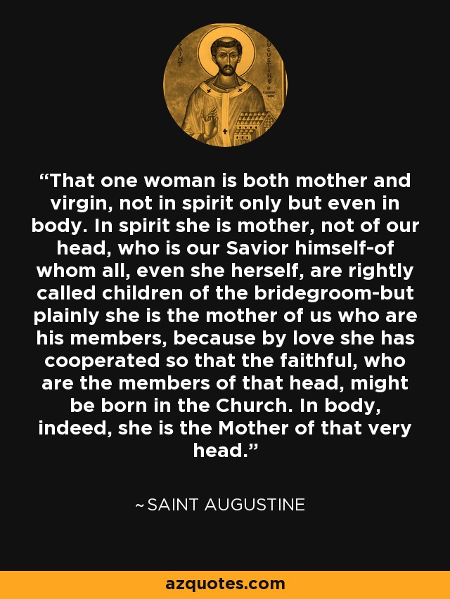 That one woman is both mother and virgin, not in spirit only but even in body. In spirit she is mother, not of our head, who is our Savior himself-of whom all, even she herself, are rightly called children of the bridegroom-but plainly she is the mother of us who are his members, because by love she has cooperated so that the faithful, who are the members of that head, might be born in the Church. In body, indeed, she is the Mother of that very head. - Saint Augustine