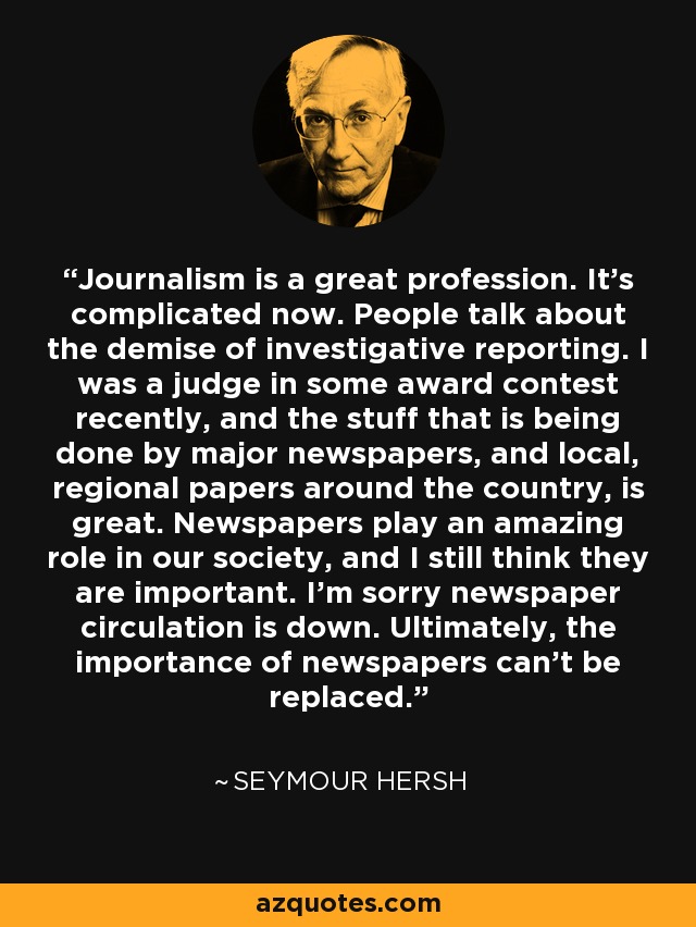 Journalism is a great profession. It's complicated now. People talk about the demise of investigative reporting. I was a judge in some award contest recently, and the stuff that is being done by major newspapers, and local, regional papers around the country, is great. Newspapers play an amazing role in our society, and I still think they are important. I'm sorry newspaper circulation is down. Ultimately, the importance of newspapers can't be replaced. - Seymour Hersh