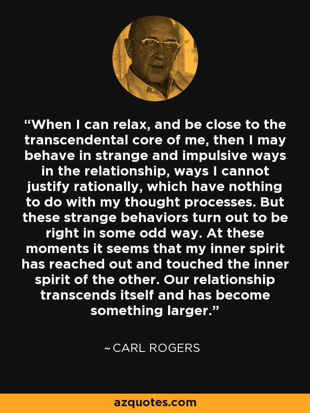 When I can relax, and be close to the transcendental core of me, then I may behave in strange and impulsive ways in the relationship, ways I cannot justify rationally, which have nothing to do with my thought processes. But these strange behaviors turn out to be right in some odd way. At these moments it seems that my inner spirit has reached out and touched the inner spirit of the other. Our relationship transcends itself and has become something larger. - Carl Rogers