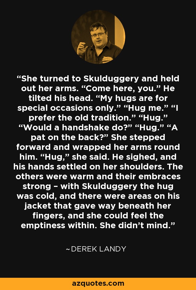 She turned to Skulduggery and held out her arms. “Come here, you.” He tilted his head. “My hugs are for special occasions only.” “Hug me.” “I prefer the old tradition.” “Hug.” “Would a handshake do?” “Hug.” “A pat on the back?” She stepped forward and wrapped her arms round him. “Hug,” she said. He sighed, and his hands settled on her shoulders. The others were warm and their embraces strong – with Skulduggery the hug was cold, and there were areas on his jacket that gave way beneath her fingers, and she could feel the emptiness within. She didn’t mind. - Derek Landy