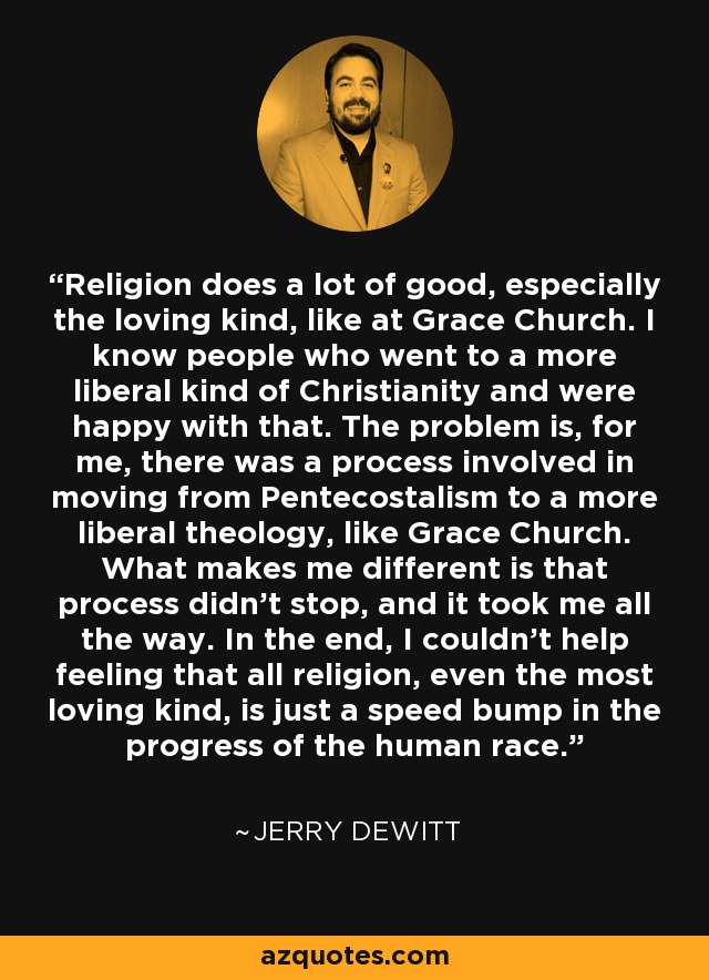 Religion does a lot of good, especially the loving kind, like at Grace Church. I know people who went to a more liberal kind of Christianity and were happy with that. The problem is, for me, there was a process involved in moving from Pentecostalism to a more liberal theology, like Grace Church. What makes me different is that process didn't stop, and it took me all the way. In the end, I couldn't help feeling that all religion, even the most loving kind, is just a speed bump in the progress of the human race. - Jerry DeWitt