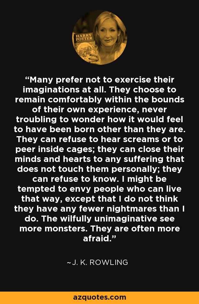 Many prefer not to exercise their imaginations at all. They choose to remain comfortably within the bounds of their own experience, never troubling to wonder how it would feel to have been born other than they are. They can refuse to hear screams or to peer inside cages; they can close their minds and hearts to any suffering that does not touch them personally; they can refuse to know. I might be tempted to envy people who can live that way, except that I do not think they have any fewer nightmares than I do. The wilfully unimaginative see more monsters. They are often more afraid. - J. K. Rowling