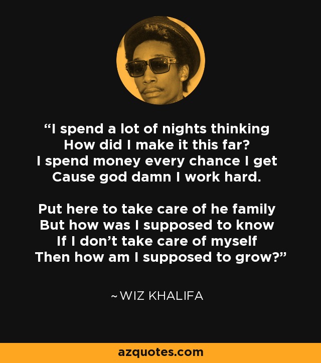 I spend a lot of nights thinking How did I make it this far? I spend money every chance I get Cause god damn I work hard. Put here to take care of he family But how was I supposed to know If I don't take care of myself Then how am I supposed to grow? - Wiz Khalifa