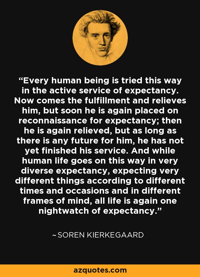 Every human being is tried this way in the active service of expectancy. Now comes the fulfillment and relieves him, but soon he is again placed on reconnaissance for expectancy; then he is again relieved, but as long as there is any future for him, he has not yet finished his service. And while human life goes on this way in very diverse expectancy, expecting very different things according to different times and occasions and in different frames of mind, all life is again one nightwatch of expectancy. - Soren Kierkegaard