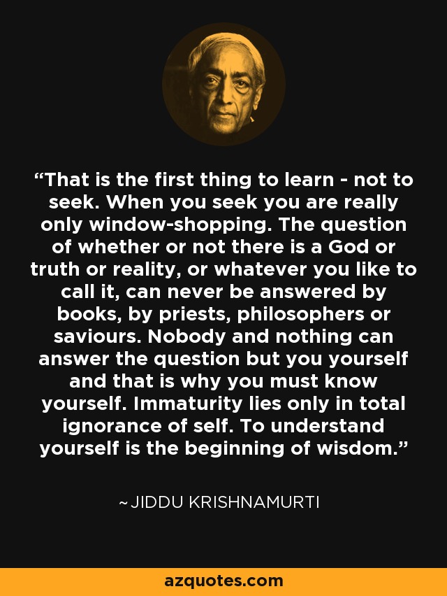 That is the first thing to learn - not to seek. When you seek you are really only window-shopping. The question of whether or not there is a God or truth or reality, or whatever you like to call it, can never be answered by books, by priests, philosophers or saviours. Nobody and nothing can answer the question but you yourself and that is why you must know yourself. Immaturity lies only in total ignorance of self. To understand yourself is the beginning of wisdom. - Jiddu Krishnamurti