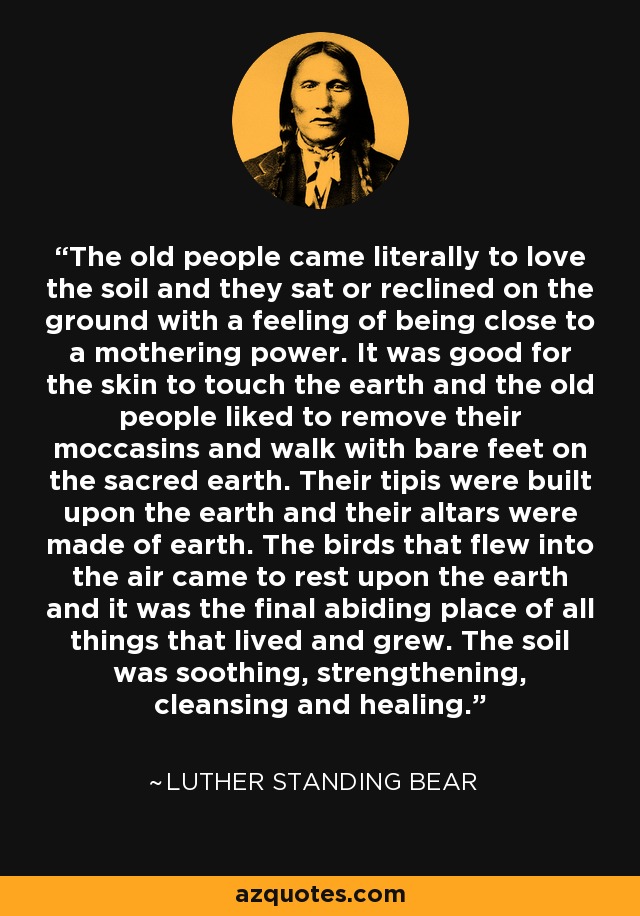 The old people came literally to love the soil and they sat or reclined on the ground with a feeling of being close to a mothering power. It was good for the skin to touch the earth and the old people liked to remove their moccasins and walk with bare feet on the sacred earth. Their tipis were built upon the earth and their altars were made of earth. The birds that flew into the air came to rest upon the earth and it was the final abiding place of all things that lived and grew. The soil was soothing, strengthening, cleansing and healing. - Luther Standing Bear