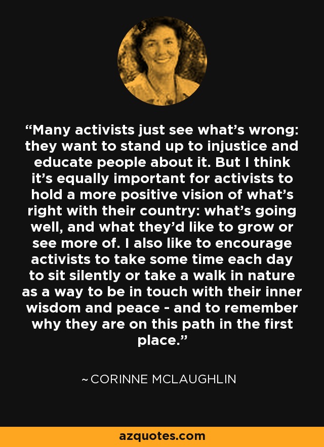 Many activists just see what's wrong: they want to stand up to injustice and educate people about it. But I think it's equally important for activists to hold a more positive vision of what's right with their country: what's going well, and what they'd like to grow or see more of. I also like to encourage activists to take some time each day to sit silently or take a walk in nature as a way to be in touch with their inner wisdom and peace - and to remember why they are on this path in the first place. - Corinne McLaughlin