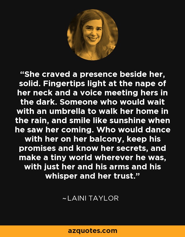 She craved a presence beside her, solid. Fingertips light at the nape of her neck and a voice meeting hers in the dark. Someone who would wait with an umbrella to walk her home in the rain, and smile like sunshine when he saw her coming. Who would dance with her on her balcony, keep his promises and know her secrets, and make a tiny world wherever he was, with just her and his arms and his whisper and her trust. - Laini Taylor