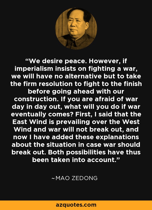 We desire peace. However, if imperialism insists on fighting a war, we will have no alternative but to take the firm resolution to fight to the finish before going ahead with our construction. If you are afraid of war day in day out, what will you do if war eventually comes? First, I said that the East Wind is prevailing over the West Wind and war will not break out, and now I have added these explanations about the situation in case war should break out. Both possibilities have thus been taken into account. - Mao Zedong