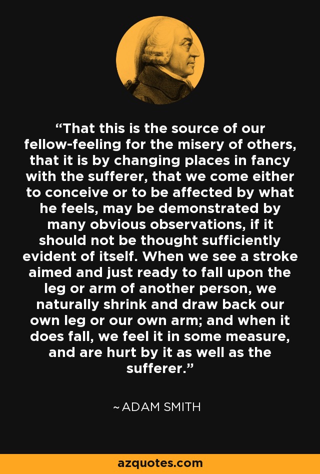 That this is the source of our fellow-feeling for the misery of others, that it is by changing places in fancy with the sufferer, that we come either to conceive or to be affected by what he feels, may be demonstrated by many obvious observations, if it should not be thought sufficiently evident of itself. When we see a stroke aimed and just ready to fall upon the leg or arm of another person, we naturally shrink and draw back our own leg or our own arm; and when it does fall, we feel it in some measure, and are hurt by it as well as the sufferer. - Adam Smith