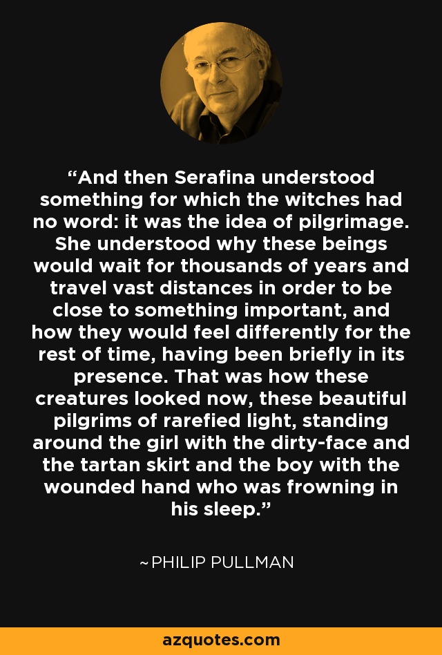 And then Serafina understood something for which the witches had no word: it was the idea of pilgrimage. She understood why these beings would wait for thousands of years and travel vast distances in order to be close to something important, and how they would feel differently for the rest of time, having been briefly in its presence. That was how these creatures looked now, these beautiful pilgrims of rarefied light, standing around the girl with the dirty-face and the tartan skirt and the boy with the wounded hand who was frowning in his sleep. - Philip Pullman