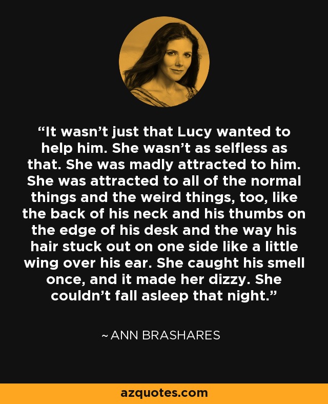 It wasn't just that Lucy wanted to help him. She wasn't as selfless as that. She was madly attracted to him. She was attracted to all of the normal things and the weird things, too, like the back of his neck and his thumbs on the edge of his desk and the way his hair stuck out on one side like a little wing over his ear. She caught his smell once, and it made her dizzy. She couldn't fall asleep that night. - Ann Brashares