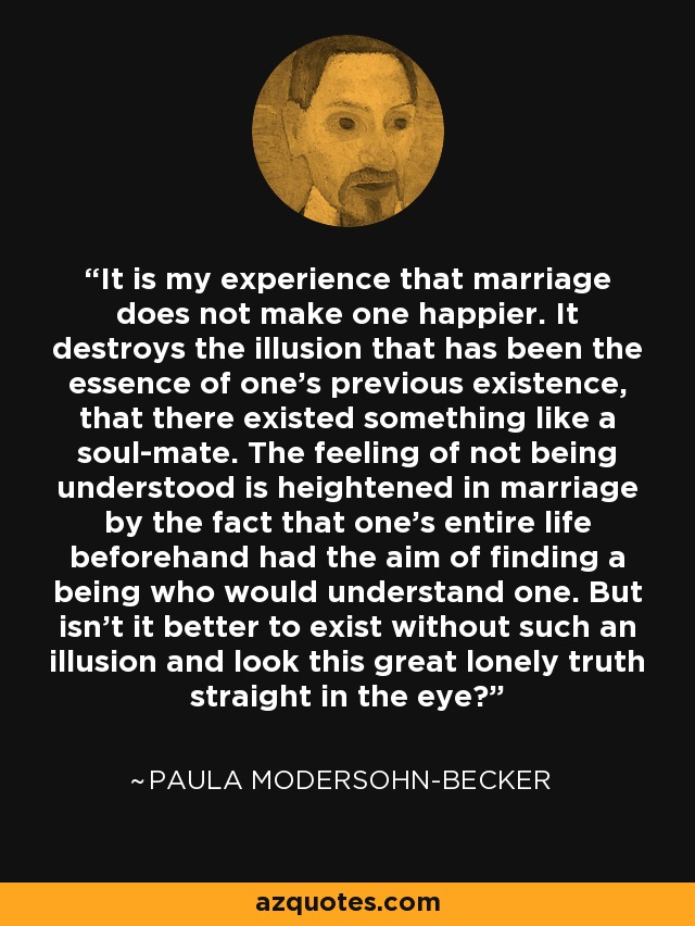 It is my experience that marriage does not make one happier. It destroys the illusion that has been the essence of one's previous existence, that there existed something like a soul-mate. The feeling of not being understood is heightened in marriage by the fact that one's entire life beforehand had the aim of finding a being who would understand one. But isn't it better to exist without such an illusion and look this great lonely truth straight in the eye? - Paula Modersohn-Becker