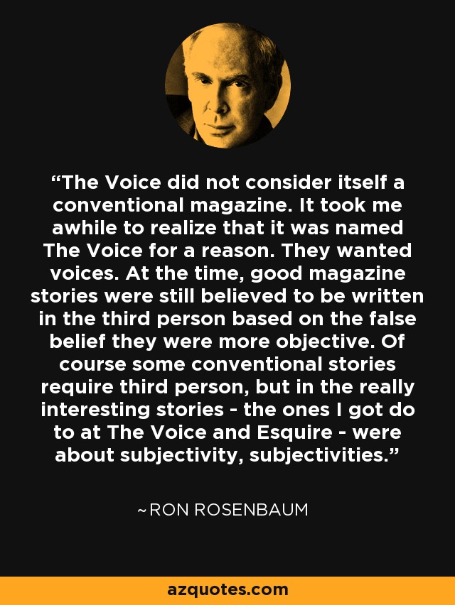 The Voice did not consider itself a conventional magazine. It took me awhile to realize that it was named The Voice for a reason. They wanted voices. At the time, good magazine stories were still believed to be written in the third person based on the false belief they were more objective. Of course some conventional stories require third person, but in the really interesting stories - the ones I got do to at The Voice and Esquire - were about subjectivity, subjectivities. - Ron Rosenbaum