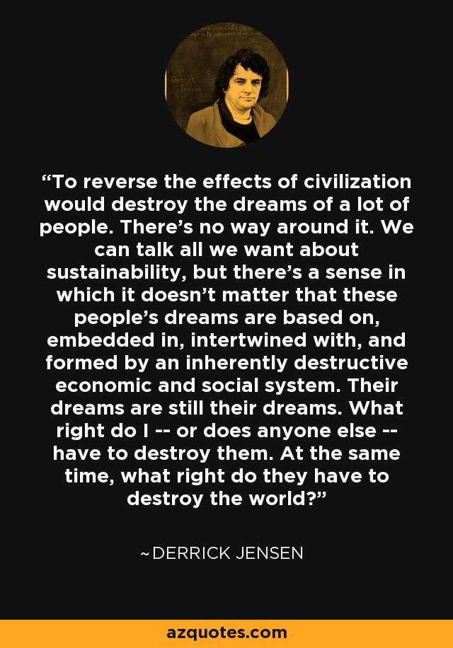 To reverse the effects of civilization would destroy the dreams of a lot of people. There's no way around it. We can talk all we want about sustainability, but there's a sense in which it doesn't matter that these people's dreams are based on, embedded in, intertwined with, and formed by an inherently destructive economic and social system. Their dreams are still their dreams. What right do I -- or does anyone else -- have to destroy them. At the same time, what right do they have to destroy the world? - Derrick Jensen