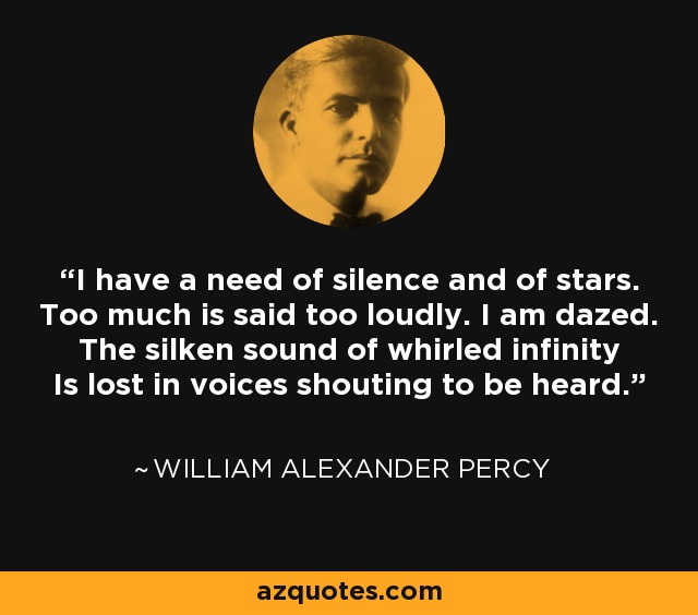 I have a need of silence and of stars. Too much is said too loudly. I am dazed. The silken sound of whirled infinity Is lost in voices shouting to be heard. - William Alexander Percy