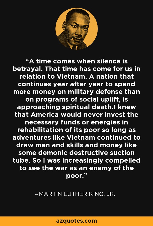 A time comes when silence is betrayal. That time has come for us in relation to Vietnam. A nation that continues year after year to spend more money on military defense than on programs of social uplift, is approaching spiritual death.I knew that America would never invest the necessary funds or energies in rehabilitation of its poor so long as adventures like Vietnam continued to draw men and skills and money like some demonic destructive suction tube. So I was increasingly compelled to see the war as an enemy of the poor. - Martin Luther King, Jr.