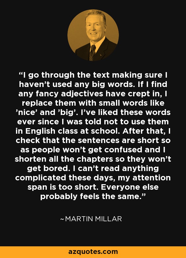 I go through the text making sure I haven't used any big words. If I find any fancy adjectives have crept in, I replace them with small words like 'nice' and 'big'. I've liked these words ever since I was told not to use them in English class at school. After that, I check that the sentences are short so as people won't get confused and I shorten all the chapters so they won't get bored. I can't read anything complicated these days, my attention span is too short. Everyone else probably feels the same. - Martin Millar