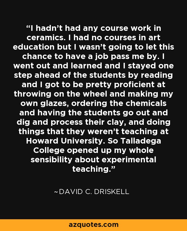 I hadn't had any course work in ceramics. I had no courses in art education but I wasn't going to let this chance to have a job pass me by. I went out and learned and I stayed one step ahead of the students by reading and I got to be pretty proficient at throwing on the wheel and making my own glazes, ordering the chemicals and having the students go out and dig and process their clay, and doing things that they weren't teaching at Howard University. So Talladega College opened up my whole sensibility about experimental teaching. - David C. Driskell