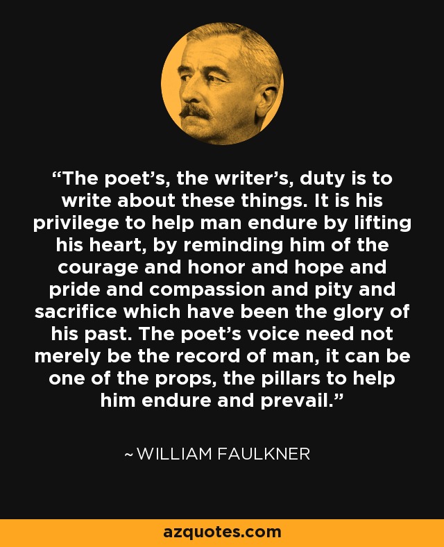 The poet's, the writer's, duty is to write about these things. It is his privilege to help man endure by lifting his heart, by reminding him of the courage and honor and hope and pride and compassion and pity and sacrifice which have been the glory of his past. The poet's voice need not merely be the record of man, it can be one of the props, the pillars to help him endure and prevail. - William Faulkner