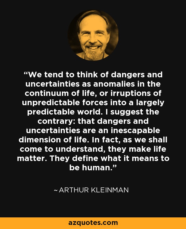 We tend to think of dangers and uncertainties as anomalies in the continuum of life, or irruptions of unpredictable forces into a largely predictable world. I suggest the contrary: that dangers and uncertainties are an inescapable dimension of life. In fact, as we shall come to understand, they make life matter. They define what it means to be human. - Arthur Kleinman