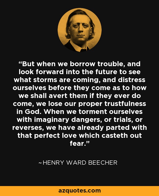 But when we borrow trouble, and look forward into the future to see what storms are coming, and distress ourselves before they come as to how we shall avert them if they ever do come, we lose our proper trustfulness in God. When we torment ourselves with imaginary dangers, or trials, or reverses, we have already parted with that perfect love which casteth out fear. - Henry Ward Beecher