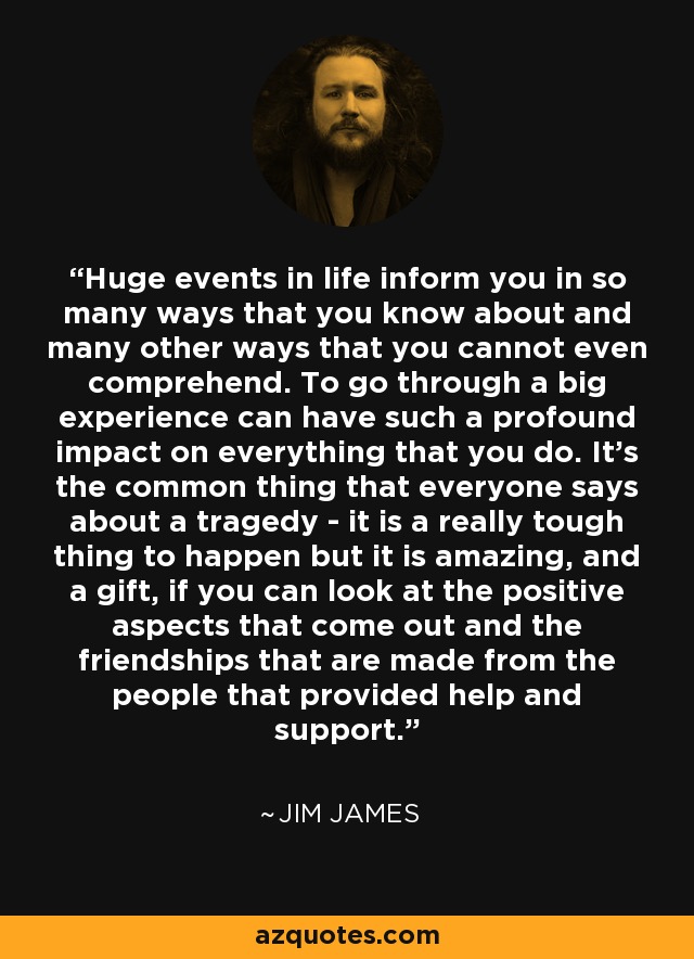 Huge events in life inform you in so many ways that you know about and many other ways that you cannot even comprehend. To go through a big experience can have such a profound impact on everything that you do. It's the common thing that everyone says about a tragedy - it is a really tough thing to happen but it is amazing, and a gift, if you can look at the positive aspects that come out and the friendships that are made from the people that provided help and support. - Jim James