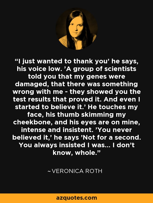 I just wanted to thank you' he says, his voice low. 'A group of scientists told you that my genes were damaged, that there was something wrong with me - they showed you the test results that proved it. And even I started to believe it.' He touches my face, his thumb skimming my cheekbone, and his eyes are on mine, intense and insistent. 'You never believed it,' he says 'Not for a second. You always insisted I was... I don't know, whole. - Veronica Roth