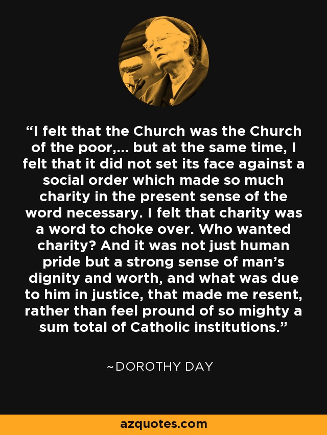 I felt that the Church was the Church of the poor,... but at the same time, I felt that it did not set its face against a social order which made so much charity in the present sense of the word necessary. I felt that charity was a word to choke over. Who wanted charity? And it was not just human pride but a strong sense of man's dignity and worth, and what was due to him in justice, that made me resent, rather than feel pround of so mighty a sum total of Catholic institutions. - Dorothy Day