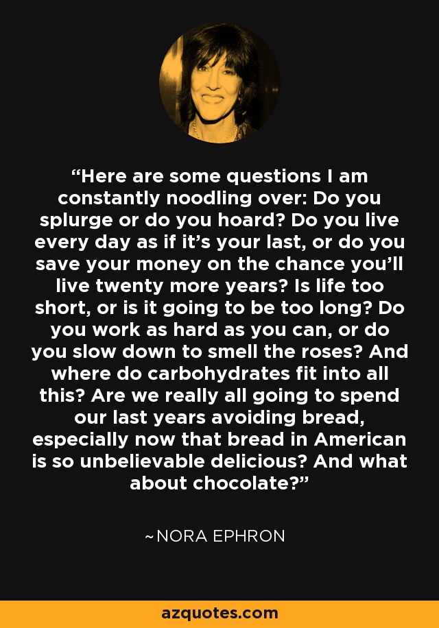 Here are some questions I am constantly noodling over: Do you splurge or do you hoard? Do you live every day as if it's your last, or do you save your money on the chance you'll live twenty more years? Is life too short, or is it going to be too long? Do you work as hard as you can, or do you slow down to smell the roses? And where do carbohydrates fit into all this? Are we really all going to spend our last years avoiding bread, especially now that bread in American is so unbelievable delicious? And what about chocolate? - Nora Ephron