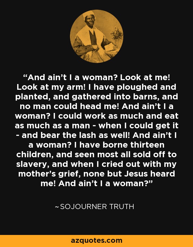 And ain't I a woman? Look at me! Look at my arm! I have ploughed and planted, and gathered into barns, and no man could head me! And ain't I a woman? I could work as much and eat as much as a man - when I could get it - and bear the lash as well! And ain't I a woman? I have borne thirteen children, and seen most all sold off to slavery, and when I cried out with my mother's grief, none but Jesus heard me! And ain't I a woman? - Sojourner Truth