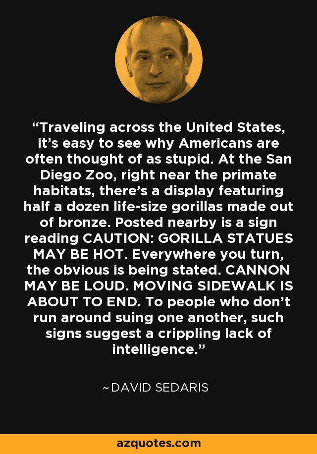 Traveling across the United States, it's easy to see why Americans are often thought of as stupid. At the San Diego Zoo, right near the primate habitats, there's a display featuring half a dozen life-size gorillas made out of bronze. Posted nearby is a sign reading CAUTION: GORILLA STATUES MAY BE HOT. Everywhere you turn, the obvious is being stated. CANNON MAY BE LOUD. MOVING SIDEWALK IS ABOUT TO END. To people who don't run around suing one another, such signs suggest a crippling lack of intelligence. - David Sedaris