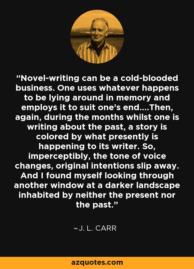 Novel-writing can be a cold-blooded business. One uses whatever happens to be lying around in memory and employs it to suit one’s end….Then, again, during the months whilst one is writing about the past, a story is colored by what presently is happening to its writer. So, imperceptibly, the tone of voice changes, original intentions slip away. And I found myself looking through another window at a darker landscape inhabited by neither the present nor the past. - J. L. Carr