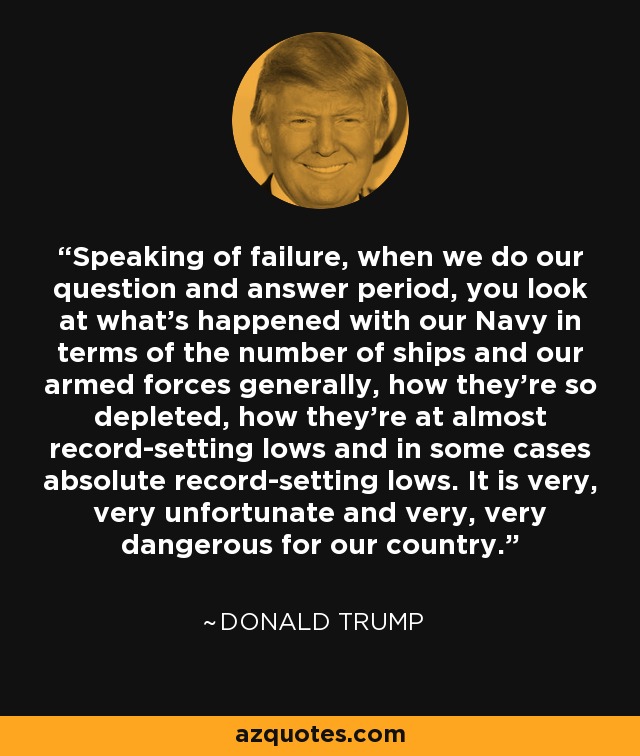 Speaking of failure, when we do our question and answer period, you look at what's happened with our Navy in terms of the number of ships and our armed forces generally, how they're so depleted, how they're at almost record-setting lows and in some cases absolute record-setting lows. It is very, very unfortunate and very, very dangerous for our country. - Donald Trump