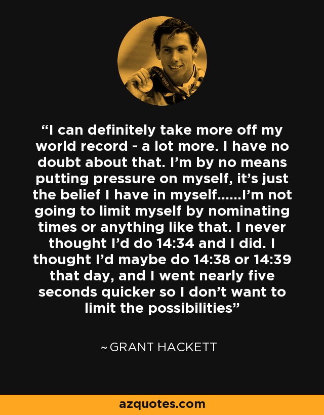 I can definitely take more off my world record - a lot more. I have no doubt about that. I'm by no means putting pressure on myself, it's just the belief I have in myself......I'm not going to limit myself by nominating times or anything like that. I never thought I'd do 14:34 and I did. I thought I'd maybe do 14:38 or 14:39 that day, and I went nearly five seconds quicker so I don't want to limit the possibilities - Grant Hackett