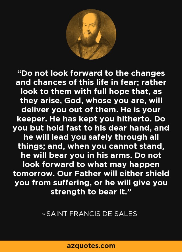 Do not look forward to the changes and chances of this life in fear; rather look to them with full hope that, as they arise, God, whose you are, will deliver you out of them. He is your keeper. He has kept you hitherto. Do you but hold fast to his dear hand, and he will lead you safely through all things; and, when you cannot stand, he will bear you in his arms. Do not look forward to what may happen tomorrow. Our Father will either shield you from suffering, or he will give you strength to bear it. - Saint Francis de Sales