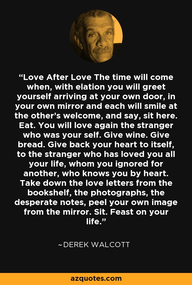 Love After Love The time will come when, with elation you will greet yourself arriving at your own door, in your own mirror and each will smile at the other's welcome, and say, sit here. Eat. You will love again the stranger who was your self. Give wine. Give bread. Give back your heart to itself, to the stranger who has loved you all your life, whom you ignored for another, who knows you by heart. Take down the love letters from the bookshelf, the photographs, the desperate notes, peel your own image from the mirror. Sit. Feast on your life. - Derek Walcott