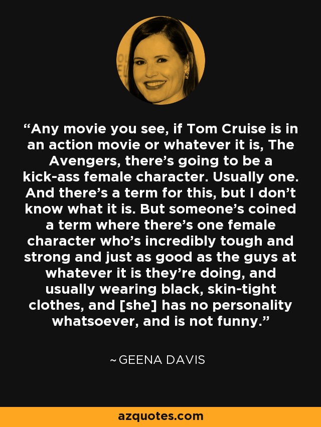 Any movie you see, if Tom Cruise is in an action movie or whatever it is, The Avengers, there's going to be a kick-ass female character. Usually one. And there's a term for this, but I don't know what it is. But someone's coined a term where there's one female character who's incredibly tough and strong and just as good as the guys at whatever it is they’re doing, and usually wearing black, skin-tight clothes, and [she] has no personality whatsoever, and is not funny. - Geena Davis