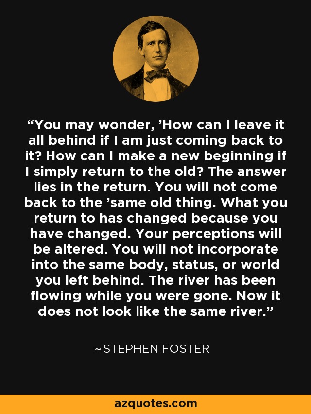 You may wonder, 'How can I leave it all behind if I am just coming back to it? How can I make a new beginning if I simply return to the old? The answer lies in the return. You will not come back to the 'same old thing. What you return to has changed because you have changed. Your perceptions will be altered. You will not incorporate into the same body, status, or world you left behind. The river has been flowing while you were gone. Now it does not look like the same river. - Stephen Foster