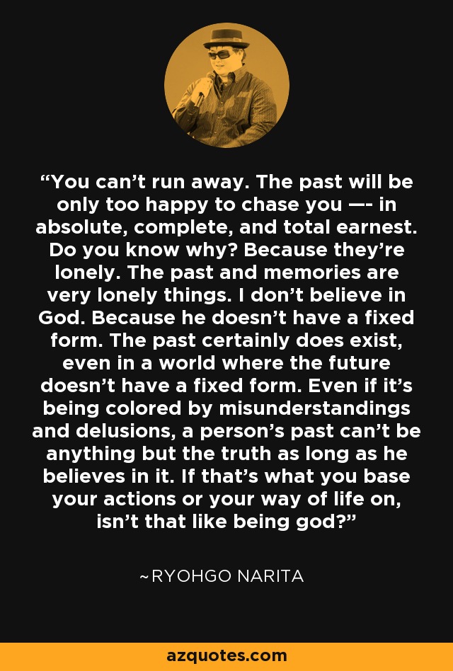 You can’t run away. The past will be only too happy to chase you —- in absolute, complete, and total earnest. Do you know why? Because they’re lonely. The past and memories are very lonely things. I don’t believe in God. Because he doesn’t have a fixed form. The past certainly does exist, even in a world where the future doesn’t have a fixed form. Even if it’s being colored by misunderstandings and delusions, a person’s past can’t be anything but the truth as long as he believes in it. If that’s what you base your actions or your way of life on, isn’t that like being god? - Ryohgo Narita