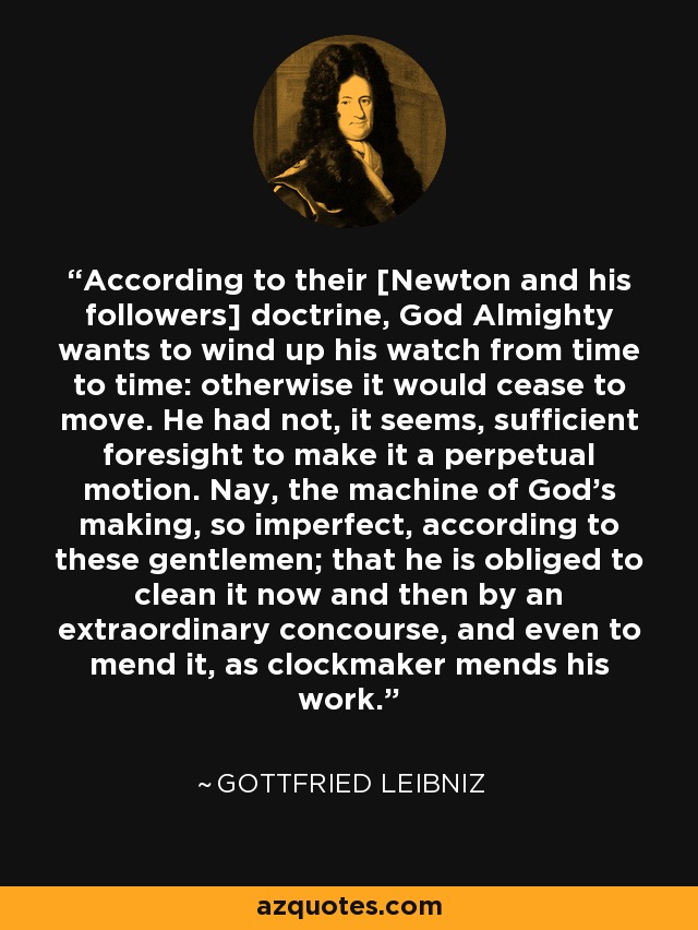 According to their [Newton and his followers] doctrine, God Almighty wants to wind up his watch from time to time: otherwise it would cease to move. He had not, it seems, sufficient foresight to make it a perpetual motion. Nay, the machine of God's making, so imperfect, according to these gentlemen; that he is obliged to clean it now and then by an extraordinary concourse, and even to mend it, as clockmaker mends his work. - Gottfried Leibniz