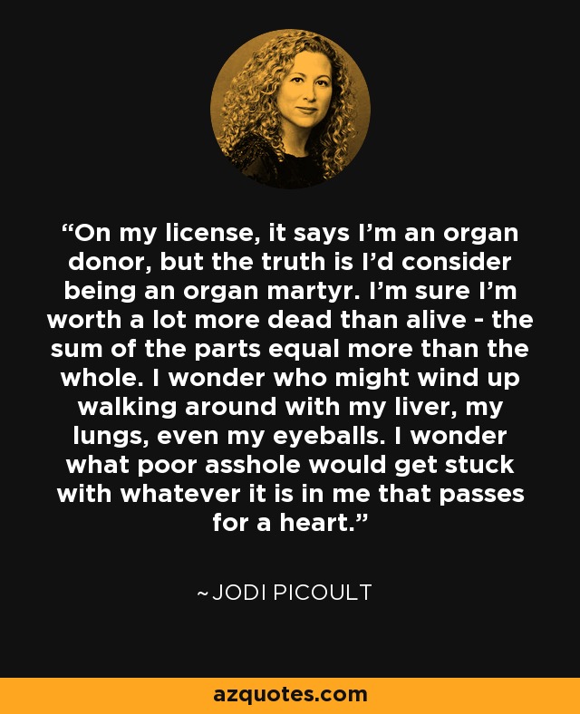 On my license, it says I'm an organ donor, but the truth is I'd consider being an organ martyr. I'm sure I'm worth a lot more dead than alive - the sum of the parts equal more than the whole. I wonder who might wind up walking around with my liver, my lungs, even my eyeballs. I wonder what poor asshole would get stuck with whatever it is in me that passes for a heart. - Jodi Picoult