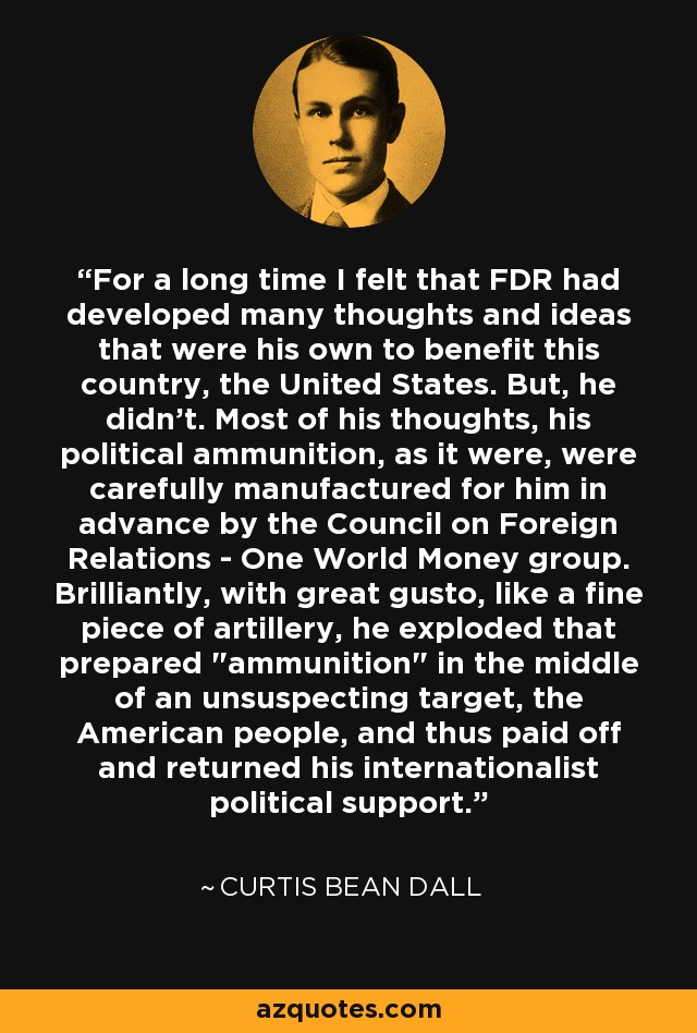 For a long time I felt that FDR had developed many thoughts and ideas that were his own to benefit this country, the United States. But, he didn't. Most of his thoughts, his political ammunition, as it were, were carefully manufactured for him in advance by the Council on Foreign Relations - One World Money group. Brilliantly, with great gusto, like a fine piece of artillery, he exploded that prepared 