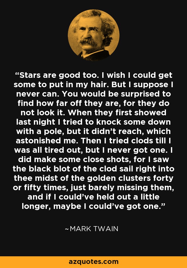 Stars are good too. I wish I could get some to put in my hair. But I suppose I never can. You would be surprised to find how far off they are, for they do not look it. When they first showed last night I tried to knock some down with a pole, but it didn't reach, which astonished me. Then I tried clods till I was all tired out, but I never got one. I did make some close shots, for I saw the black blot of the clod sail right into thee midst of the golden clusters forty or fifty times, just barely missing them, and if I could've held out a little longer, maybe I could've got one. - Mark Twain