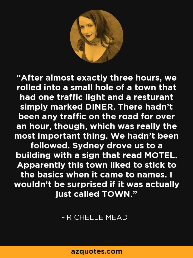 After almost exactly three hours, we rolled into a small hole of a town that had one traffic light and a resturant simply marked DINER. There hadn't been any traffic on the road for over an hour, though, which was really the most important thing. We hadn't been followed. Sydney drove us to a building with a sign that read MOTEL. Apparently this town liked to stick to the basics when it came to names. I wouldn't be surprised if it was actually just called TOWN. - Richelle Mead