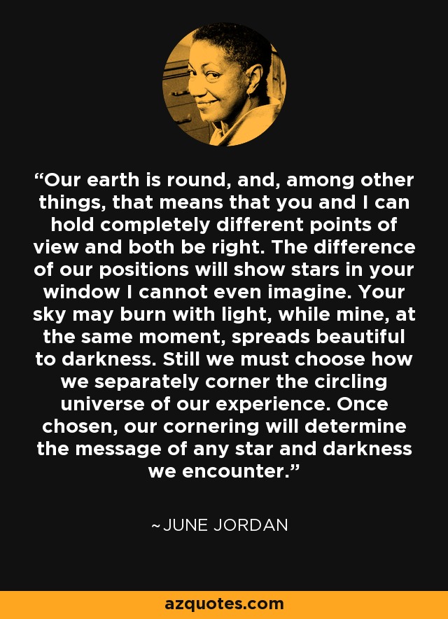 Our earth is round, and, among other things, that means that you and I can hold completely different points of view and both be right. The difference of our positions will show stars in your window I cannot even imagine. Your sky may burn with light, while mine, at the same moment, spreads beautiful to darkness. Still we must choose how we separately corner the circling universe of our experience. Once chosen, our cornering will determine the message of any star and darkness we encounter. - June Jordan