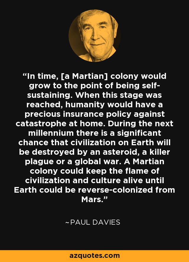 In time, [a Martian] colony would grow to the point of being self- sustaining. When this stage was reached, humanity would have a precious insurance policy against catastrophe at home. During the next millennium there is a significant chance that civilization on Earth will be destroyed by an asteroid, a killer plague or a global war. A Martian colony could keep the flame of civilization and culture alive until Earth could be reverse-colonized from Mars. - Paul Davies